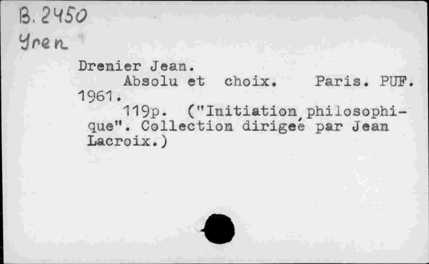 ﻿В.
У ne и.
Drenier Jean.
Absolu et choix. Paris. PUF. 1961.
119p. ("Initiation, philosophique". Collection dirigée par Jean Lacroix.)